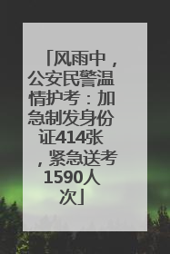 风雨中，公安民警温情护考：加急制发身份证414张，紧急送考1590人次